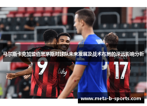 马尔斯卡克加盟伯恩茅斯对球队未来发展及战术布局的深远影响分析